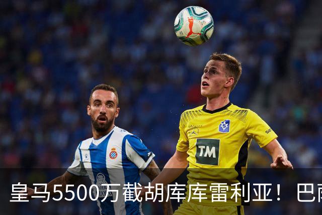 皇马5500万截胡库库雷利亚！巴萨马竞全白忙活，西甲格局一夜变天